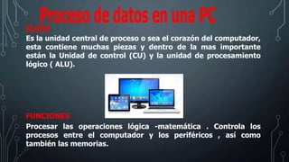 El CPU
Es la unidad central de proceso o sea el corazón del computador,
esta contiene muchas piezas y dentro de la mas importante
están la Unidad de control (CU) y la unidad de procesamiento
lógico ( ALU).
FUNCIONES
Procesar las operaciones lógica -matemática . Controla los
procesos entre el computador y los periféricos , así como
también las memorias.
 