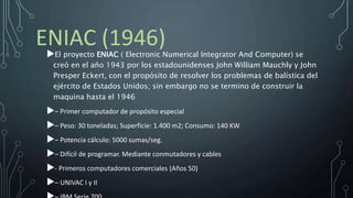 ENIAC (1946)El proyecto ENIAC ( Electronic Numerical Integrator And Computer) se
creó en el año 1943 por los estadounidenses John William Mauchly y John
Presper Eckert, con el propósito de resolver los problemas de balística del
ejército de Estados Unidos; sin embargo no se termino de construir la
maquina hasta el 1946
– Primer computador de propósito especial
– Peso: 30 toneladas; Superficie: 1.400 m2; Consumo: 140 KW
– Potencia cálculo: 5000 sumas/seg.
– Difícil de programar. Mediante conmutadores y cables
- Primeros computadores comerciales (Años 50)
– UNIVAC I y II
 