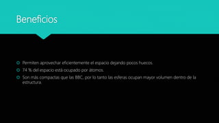Beneficios
 Permiten aprovechar eficientemente el espacio dejando pocos huecos.
 74 % del espacio está ocupado por átomos.
 Son más compactas que las BBC, por lo tanto las esferas ocupan mayor volumen dentro de la
estructura.
 