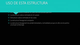 USO DE ESTA ESTRUCTURA
 Los metales puros cristalizan en solo tres estructuras que son:
 La estructura cubica centrada en el cuerpo
 Estructura cubica centrada en las caras
 La estructura hexagonal compacta
 La estructura hexagonal nos probé brevedad y comodidad ya que en ello se encuentra
una buen embonaje.
 
