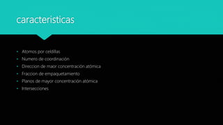 caracteristicas
• Atomos por celdillas
• Numero de coordinación
• Direccion de maor concentración atómica
• Fraccion de empaquetamiento
• Planos de mayor concentración atómica
• Intersecciones
 