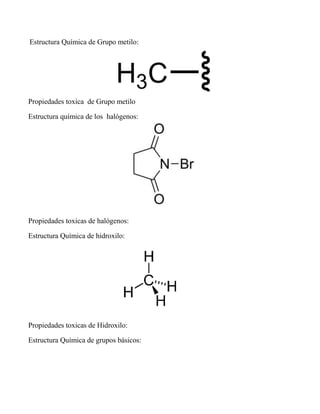 Estructura Química de Grupo metilo:
Propiedades toxica de Grupo metilo
Estructura química de los halógenos:
Propiedades toxicas de halógenos:
Estructura Química de hidroxilo:
Propiedades toxicas de Hidroxilo:
Estructura Química de grupos básicos:
 