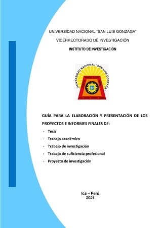 UNIVERSIDAD NACIONAL “SAN LUIS GONZAGA”
VICERRECTORADO DE INVESTIGACIÓN
INSTITUTO DE INVESTIGACIÓN
GUÍA PARA LA ELABORACIÓN Y PRESENTACIÓN DE LOS
PROYECTOS E INFORMES FINALES DE:
- Tesis
- Trabajo académico
- Trabajo de investigación
- Trabajo de suficiencia profesional
- Proyecto de investigación
Ica – Perú
2021
 
