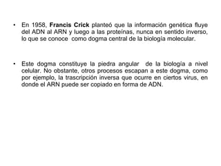 En 1958,  Francis Crick  planteó que la información genética fluye del ADN al ARN y luego a las proteínas, nunca en sentido inverso, lo que se conoce  como dogma central de la biología molecular.  Este dogma constituye la piedra angular  de la biología a nivel celular. No obstante, otros procesos escapan a este dogma, como por ejemplo, la trascripción inversa que ocurre en ciertos virus, en donde el ARN puede ser copiado en forma de ADN. 