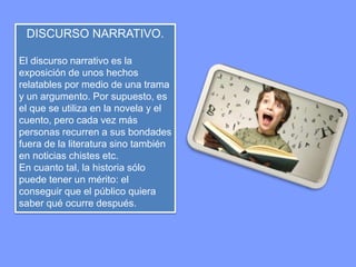 DISCURSO NARRATIVO. 
El discurso narrativo es la 
exposición de unos hechos 
relatables por medio de una trama 
y un argumento. Por supuesto, es 
el que se utiliza en la novela y el 
cuento, pero cada vez más 
personas recurren a sus bondades 
fuera de la literatura sino también 
en noticias chistes etc. 
En cuanto tal, la historia sólo 
puede tener un mérito: el 
conseguir que el público quiera 
saber qué ocurre después. 
 