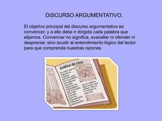 DISCURSO ARGUMENTATIVO. 
El objetivo principal del discurso argumentativo es 
convencer, y a ello debe ir dirigida cada palabra que 
elijamos. Convencer no significa, avasallar ni ofender ni 
despreciar, sino acudir al entendimiento lógico del lector 
para que comprenda nuestras razones 
 