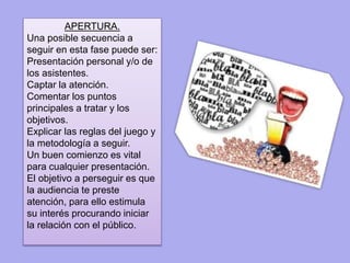 APERTURA. 
Una posible secuencia a 
seguir en esta fase puede ser: 
Presentación personal y/o de 
los asistentes. 
Captar la atención. 
Comentar los puntos 
principales a tratar y los 
objetivos. 
Explicar las reglas del juego y 
la metodología a seguir. 
Un buen comienzo es vital 
para cualquier presentación. 
El objetivo a perseguir es que 
la audiencia te preste 
atención, para ello estimula 
su interés procurando iniciar 
la relación con el público. 
 