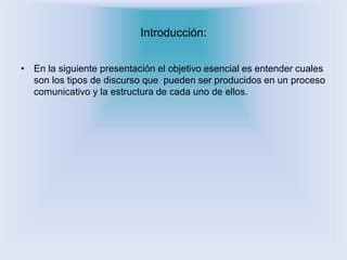 Introducción: 
• En la siguiente presentación el objetivo esencial es entender cuales 
son los tipos de discurso que pueden ser producidos en un proceso 
comunicativo y la estructura de cada uno de ellos. 
 