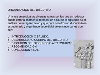 ORGANIZACIÓN DEL DISCURSO. 
Una vez entendida las diversas ramas por las que un redactor 
puede optar al momento de hacer un discurso lo siguiente es el 
análisis de la organización y que para nosotros un discurso bien 
estructurado y organizado debe dividirse en cinco partes que 
son: 
o INTRODUCCION O SALUDO. 
o DESARROLLO O CUERPO DEL DISCURSO. 
o DISCUSION DEL DISCURSO O ALTERNATIVAS. 
o RECOMENDACION. 
o CONCLUSION FINAL. 
 