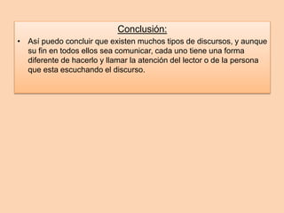 Conclusión: 
• Así puedo concluir que existen muchos tipos de discursos, y aunque 
su fin en todos ellos sea comunicar, cada uno tiene una forma 
diferente de hacerlo y llamar la atención del lector o de la persona 
que esta escuchando el discurso. 
 