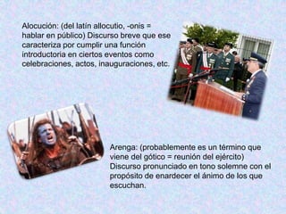 Alocución: (del latín allocutio, -onis = 
hablar en público) Discurso breve que ese 
caracteriza por cumplir una función 
introductoria en ciertos eventos como 
celebraciones, actos, inauguraciones, etc. 
Arenga: (probablemente es un término que 
viene del gótico = reunión del ejército) 
Discurso pronunciado en tono solemne con el 
propósito de enardecer el ánimo de los que 
escuchan. 
 