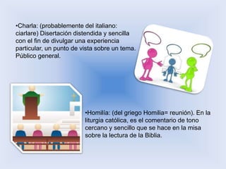 •Charla: (probablemente del italiano: 
ciarlare) Disertación distendida y sencilla 
con el fin de divulgar una experiencia 
particular, un punto de vista sobre un tema. 
Público general. 
•Homilía: (del griego Homilia= reunión). En la 
liturgia católica, es el comentario de tono 
cercano y sencillo que se hace en la misa 
sobre la lectura de la Biblia. 
 