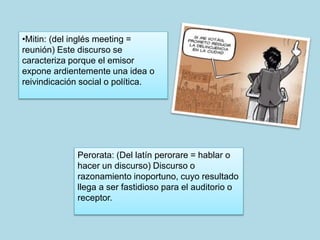 •Mitin: (del inglés meeting = 
reunión) Este discurso se 
caracteriza porque el emisor 
expone ardientemente una idea o 
reivindicación social o política. 
Perorata: (Del latín perorare = hablar o 
hacer un discurso) Discurso o 
razonamiento inoportuno, cuyo resultado 
llega a ser fastidioso para el auditorio o 
receptor. 
 