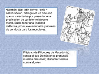 •Sermón: (Del latín sermo, -onis = 
conversación, diálogo) es un discurso 
que se caracteriza por presentar una 
predicación de carácter religioso o 
moral. Suele tener una finalidad 
didáctica, promueve mandatos y normas 
de conducta para los receptores. 
Filípica: (de Filipo, rey de Macedonia, 
contra el que Demóstenes pronunció 
muchos discursos) Discurso violento 
contra alguien. 
 