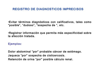 REGISTRO DE DIAGNOSTICOS IMPRECISOS
•Evitar términos diagnósticos con calificativos, tales como
“posible”, “dudoso”, “sospecha de “, etc.
•Registrar información que permita más especificidad sobre
la afección tratada.
Ejemplos:
Dolor abdominal “por” probable cáncer de estómago.
Jaqueca “por” sospecha de cisticercosis.
Retención de orina “por” posible cálculo renal.
 