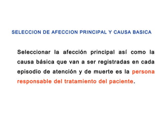Seleccionar la afección principal así como la
causa básica que van a ser registradas en cada
episodio de atención y de muerte es la persona
responsable del tratamiento del paciente.
SELECCION DE AFECCION PRINCIPAL Y CAUSA BASICA
 