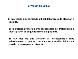 AFECCION PRINCIPAL
- Es la afección diagnosticada al final del proceso de atención a
la salud.
- Es la afección primariamente responsable del tratamiento o
investigación de la que fue sujeto el paciente.
- Si hay más de una afección así caracterizada debe
seleccionarse la que se considera responsable del mayor
uso de recursos para su atención.
 