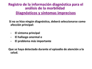 Si no se hizo ningún diagnóstico, deberá seleccionarse como
afección principal:
- El síntoma principal
- El hallazgo anormal o
- El problema más importante
Que se haya detectado durante el episodio de atención a la
salud.
Registro de la información diagnóstica para el
análisis de la morbilidad
Diagnósticos y síntomas imprecisos
 