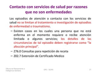 Contacto con servicios de salud por razones
que no son enfermedades
Los episodios de atención o contacto con los servicios de
salud no se limitan al tratamiento o investigación de episodios
de enfermedad o traumatismo.
– Existen casos en los cuales una persona que no está
enferma en el momento requiere o recibe atención
limitada o algunos servicios; los detalles de las
circunstancias de tal episodio deben registrarse como “la
afección principal”.
– Z76.0 Consultas para repetición de receta
– Z02.7 Extensión de Certificado Medico
Oficina de Planeamiento e
Inteligencia Sanitaria
OPC - GCPS 21
 