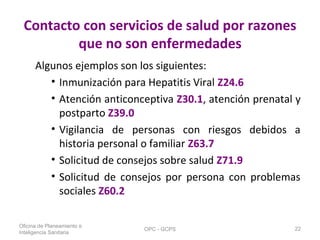 Contacto con servicios de salud por razones
que no son enfermedades
Algunos ejemplos son los siguientes:
• Inmunización para Hepatitis Viral Z24.6
• Atención anticonceptiva Z30.1, atención prenatal y
postparto Z39.0
• Vigilancia de personas con riesgos debidos a
historia personal o familiar Z63.7
• Solicitud de consejos sobre salud Z71.9
• Solicitud de consejos por persona con problemas
sociales Z60.2
Oficina de Planeamiento e
Inteligencia Sanitaria
OPC - GCPS 22
 