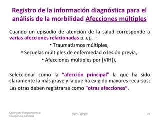 Registro de la información diagnóstica para el
análisis de la morbilidad Afecciones múltiples
Cuando un episodio de atención de la salud corresponde a
varias afecciones relacionadas p. ej., :
• Traumatismos múltiples,
• Secuelas múltiples de enfermedad o lesión previa,
• Afecciones múltiples por [VIH]),
Seleccionar como la “afección principal” la que ha sido
claramente la más grave y la que ha exigido mayores recursos;
Las otras deben registrarse como “otras afecciones”.
Oficina de Planeamiento e
Inteligencia Sanitaria
OPC - GCPS 23
 