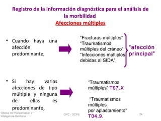 Registro de la información diagnóstica para el análisis de
la morbilidad
Afecciones múltiples
• Cuando haya una
afección
predominante,
• Si hay varias
afecciones de tipo
múltiple y ninguna
de ellas es
predominante,
Oficina de Planeamiento e
Inteligencia Sanitaria
OPC - GCPS 24
“Fracturas múltiples”
“Traumatismos
múltiples del cráneo”
“Infecciones múltiples
debidas al SIDA”,
“afección
principal”
“Traumatismos
múltiples” T07.X
“Traumatismos
múltiples
por aplastamiento”
T04.9.
 