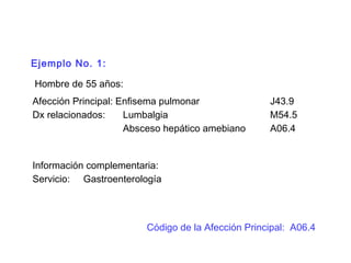 Ejemplo No. 1:
Hombre de 55 años:
Afección Principal: Enfisema pulmonar J43.9
Dx relacionados: Lumbalgia M54.5
Absceso hepático amebiano A06.4
Información complementaria:
Servicio: Gastroenterología
Código de la Afección Principal: A06.4
 