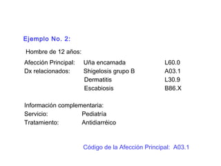 Ejemplo No. 2:
Hombre de 12 años:
Afección Principal: Uña encarnada L60.0
Dx relacionados: Shigelosis grupo B A03.1
Dermatitis L30.9
Escabiosis B86.X
Información complementaria:
Servicio: Pediatría
Tratamiento: Antidiarréico
Código de la Afección Principal: A03.1
 