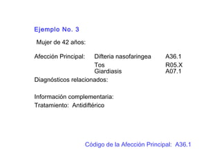 Ejemplo No. 3
Mujer de 42 años:
Afección Principal: Difteria nasofaringea A36.1
Tos R05.X
Giardiasis A07.1
Diagnósticos relacionados:
Información complementaria:
Tratamiento: Antidiftérico
Código de la Afección Principal: A36.1
 