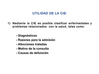 1) Mediante la CIE es posible clasificar enfermedades y
problemas relacionados con la salud, tales como:
UTILIDAD DE LA CIE:
- Diagnósticos
- Razones para la admisión
- Afecciones tratadas
- Motivo de la consulta
- Causas de defunción
 