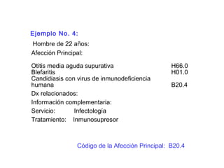 Ejemplo No. 4:
Hombre de 22 años:
Afección Principal:
Otitis media aguda supurativa H66.0
Blefaritis H01.0
Candidiasis con virus de inmunodeficiencia
humana B20.4
Dx relacionados:
Información complementaria:
Servicio: Infectología
Tratamiento: Inmunosupresor
Código de la Afección Principal: B20.4
 