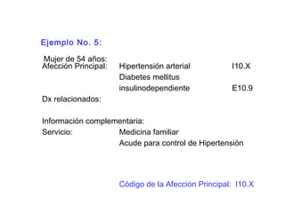 Ejemplo No. 5:
Mujer de 54 años:
Afección Principal: Hipertensión arterial I10.X
Diabetes mellitus
insulinodependiente E10.9
Dx relacionados:
Información complementaria:
Servicio: Medicina familiar
Acude para control de Hipertensión
Código de la Afección Principal: I10.X
 