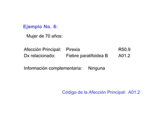 Ejemplo No. 6:
Mujer de 70 años:
Afección Principal: Pirexia R50.9
Dx relacionado: Fiebre paratifoidea B A01.2
Información complementaria: Ninguna
Código de la Afección Principal: A01.2
 