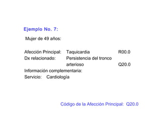 Ejemplo No. 7:
Mujer de 49 años:
Afección Principal: Taquicardia R00.0
Dx relacionado: Persistencia del tronco
arterioso Q20.0
Información complementaria:
Servicio: Cardiología
Código de la Afección Principal: Q20.0
 