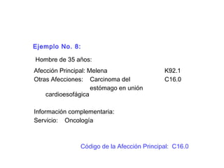 Ejemplo No. 8:
Hombre de 35 años:
Afección Principal: Melena K92.1
Otras Afecciones: Carcinoma del C16.0
estómago en unión
cardioesofágica
Información complementaria:
Servicio: Oncología
Código de la Afección Principal: C16.0
 