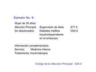 Ejemplo No. 9:
Mujer de 30 años:
Afección Principal: Supervisión de dieta Z71.3
Dx relacionados: Diabetes mellitus O24.0
Insulinodependiente
en el embarazo
Información complementaria:
Servicio: Medicina Interna
Tratamiento: Insulinoterapia
Código de la Afección Principal: O24.0
 
