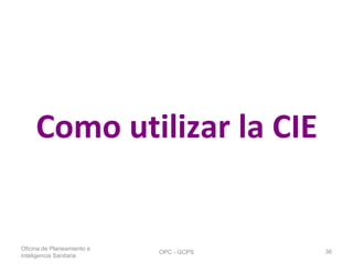 Como utilizar la CIE
Oficina de Planeamiento e
Inteligencia Sanitaria
OPC - GCPS 36
 
