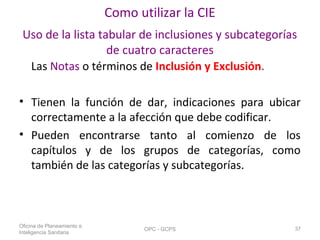 Como utilizar la CIE
Uso de la lista tabular de inclusiones y subcategorías
de cuatro caracteres
Las Notas o términos de Inclusión y Exclusión.
• Tienen la función de dar, indicaciones para ubicar
correctamente a la afección que debe codificar.
• Pueden encontrarse tanto al comienzo de los
capítulos y de los grupos de categorías, como
también de las categorías y subcategorías.
Oficina de Planeamiento e
Inteligencia Sanitaria
OPC - GCPS 37
 