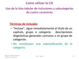 Como utilizar la CIE
Uso de la lista tabular de inclusiones y subcategorías
de cuatro caracteres
Términos de inclusión
– “Incluye”, sigue inmediatamente al título de un
capítulo, grupo o categoría: descripciones
diagnósticas generales comunes a un grupo de
categorías.
– No constituyen una subclasificación de la
categoría.
Oficina de Planeamiento e
Inteligencia Sanitaria
OPC - GCPS 38
 