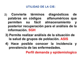 2) Convierte términos diagnósticos de
palabras en códigos alfanuméricos que
permiten su fácil almacenamiento y
posterior recuperación para el análisis de la
información. SGH
3) Permite realizar análisis de la situación de
la salud de grupos de población. ASIS
4) Hace posible conocer la incidencia y
prevalencia de las enfermedades.
Perfil demanda y epidemiologico
UTILIDAD DE LA CIE:
 