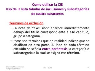 Como utilizar la CIE
Uso de la lista tabular de inclusiones y subcategorías
de cuatro caracteres
Términos de exclusión
– La nota de “exclusión” aparece inmediatamente
debajo del título correspondiente a ese capítulo,
grupo o categoría.
– Estos son términos que en realidad indican que se
clasifican en otra parte. Al lado de cada término
excluido se señala entre paréntesis la categoría o
subcategoría a la cual se asigna ese término.
Oficina de Planeamiento e
Inteligencia Sanitaria
OPC - GCPS 40
 
