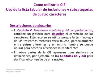 Como utilizar la CIE
Uso de la lista tabular de inclusiones y subcategorías
de cuatro caracteres
Descripciones de glosarios
– El Capítulo V, Trastornos mentales y del comportamiento,
contiene un glosario para describir el contenido de las
caracteres. Este recurso se utiliza porque la terminología
de los trastornos mentales varía mucho, particularmente
entre países diferentes, y un mismo nombre se puede
utilizar para describir afecciones muy diferentes.
– En otras partes de la CIE aparecen tipos similares de
definiciones, por ejemplo, en los Capítulos XX y XXI para
clarificar el contenido de un carácter.
Oficina de Planeamiento e
Inteligencia Sanitaria
OPC - GCPS 42
 