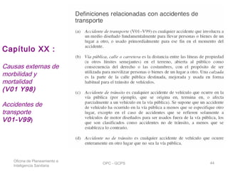 Oficina de Planeamiento e
Inteligencia Sanitaria
OPC - GCPS 44
Capítulo XX :
Causas externas de
morbilidad y
mortalidad
(V01 Y98)
Accidentes de
transporte
V01-V99)
 