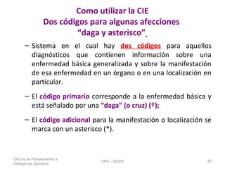 Como utilizar la CIE
Dos códigos para algunas afecciones
“daga y asterisco”
– Sistema en el cual hay dos códigos para aquellos
diagnósticos que contienen información sobre una
enfermedad básica generalizada y sobre la manifestación
de esa enfermedad en un órgano o en una localización en
particular.
– El código primario corresponde a la enfermedad básica y
está señalado por una “daga” (o cruz) (†);
– El código adicional para la manifestación o localización se
marca con un asterisco (*).
Oficina de Planeamiento e
Inteligencia Sanitaria
OPC - GCPS 45
 