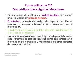 Como utilizar la CIE
Dos códigos para algunas afecciones
• Es un principio de la CIE que el código de daga es el código
primario y debe ser utilizado siempre.
• El asterisco, además del código de daga, si también se
requiere el método alternativo de presentación de la
información.
• El código de asterisco nunca debe utilizarse aisladamente en
el proceso de codificación.
• Las estadísticas basadas en los códigos de daga satisfacen los
requerimientos de clasificación tradicional para presentar la
información de mortalidad y morbilidad y de otros aspectos
de la atención médica.
Oficina de Planeamiento e
Inteligencia Sanitaria
OPC - GCPS 47
 
