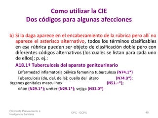 Como utilizar la CIE
Dos códigos para algunas afecciones
b) Si la daga aparece en el encabezamiento de la rúbrica pero allí no
aparece el asterisco alternativo, todos los términos clasificables
en esa rúbrica pueden ser objeto de clasificación doble pero con
diferentes códigos alternativos (los cuales se listan para cada uno
de ellos); p. ej.:
A18.1† Tuberculosis del aparato genitourinario
Enfermedad inflamatoria pélvica femenina tuberculosa (N74.1*)
Tuberculosis (de, del, de la): cuello del útero (N74.0*);
órganos genitales masculinos (N51.–*);
riñón (N29.1*); uréter (N29.1*); vejiga (N33.0*)
Oficina de Planeamiento e
Inteligencia Sanitaria
OPC - GCPS 49
 