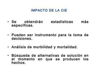 • Se obtendrán estadísticas más
específicas.
• Pueden ser instrumento para la toma de
decisiones.
• Análisis de morbilidad y mortalidad.
• Búsqueda de alternativas de solución en
el momento en que se producen los
hechos.
IMPACTO DE LA CIE
 