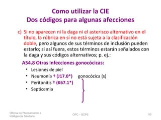 Como utilizar la CIE
Dos códigos para algunas afecciones
c) Si no aparecen ni la daga ni el asterisco alternativo en el
título, la rúbrica en sí no está sujeta a la clasificación
doble, pero algunos de sus términos de inclusión pueden
estarlo; si así fuera, estos términos estarán señalados con
la daga y sus códigos alternativos; p. ej.:
A54.8 Otras infecciones gonocócicas:
• Lesiones de piel
• Neumonía † (J17.0*) gonocócica (s)
• Peritonitis † (K67.1*)
• Septicemia
Oficina de Planeamiento e
Inteligencia Sanitaria
OPC - GCPS 50
 