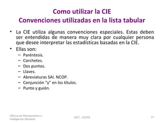Como utilizar la CIE
Convenciones utilizadas en la lista tabular
• La CIE utiliza algunas convenciones especiales. Estas deben
ser entendidas de manera muy clara por cualquier persona
que desee interpretar las estadísticas basadas en la CIE.
• Ellas son:
– Paréntesis.
– Corchetes.
– Dos puntos.
– Llaves.
– Abreviaturas SAI. NCOP.
– Conjunción “y” en los títulos.
– Punto y guión.
Oficina de Planeamiento e
Inteligencia Sanitaria
OPC - GCPS 51
 
