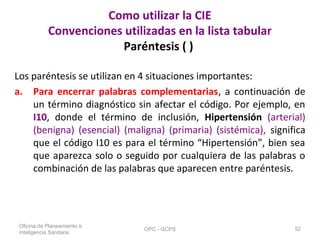 Como utilizar la CIE
Convenciones utilizadas en la lista tabular
Paréntesis ( )
Los paréntesis se utilizan en 4 situaciones importantes:
a. Para encerrar palabras complementarias, a continuación de
un término diagnóstico sin afectar el código. Por ejemplo, en
I10, donde el término de inclusión, Hipertensión (arterial)
(benigna) (esencial) (maligna) (primaria) (sistémica), significa
que el código I10 es para el término “Hipertensión”, bien sea
que aparezca solo o seguido por cualquiera de las palabras o
combinación de las palabras que aparecen entre paréntesis.
Oficina de Planeamiento e
Inteligencia Sanitaria
OPC - GCPS 52
 